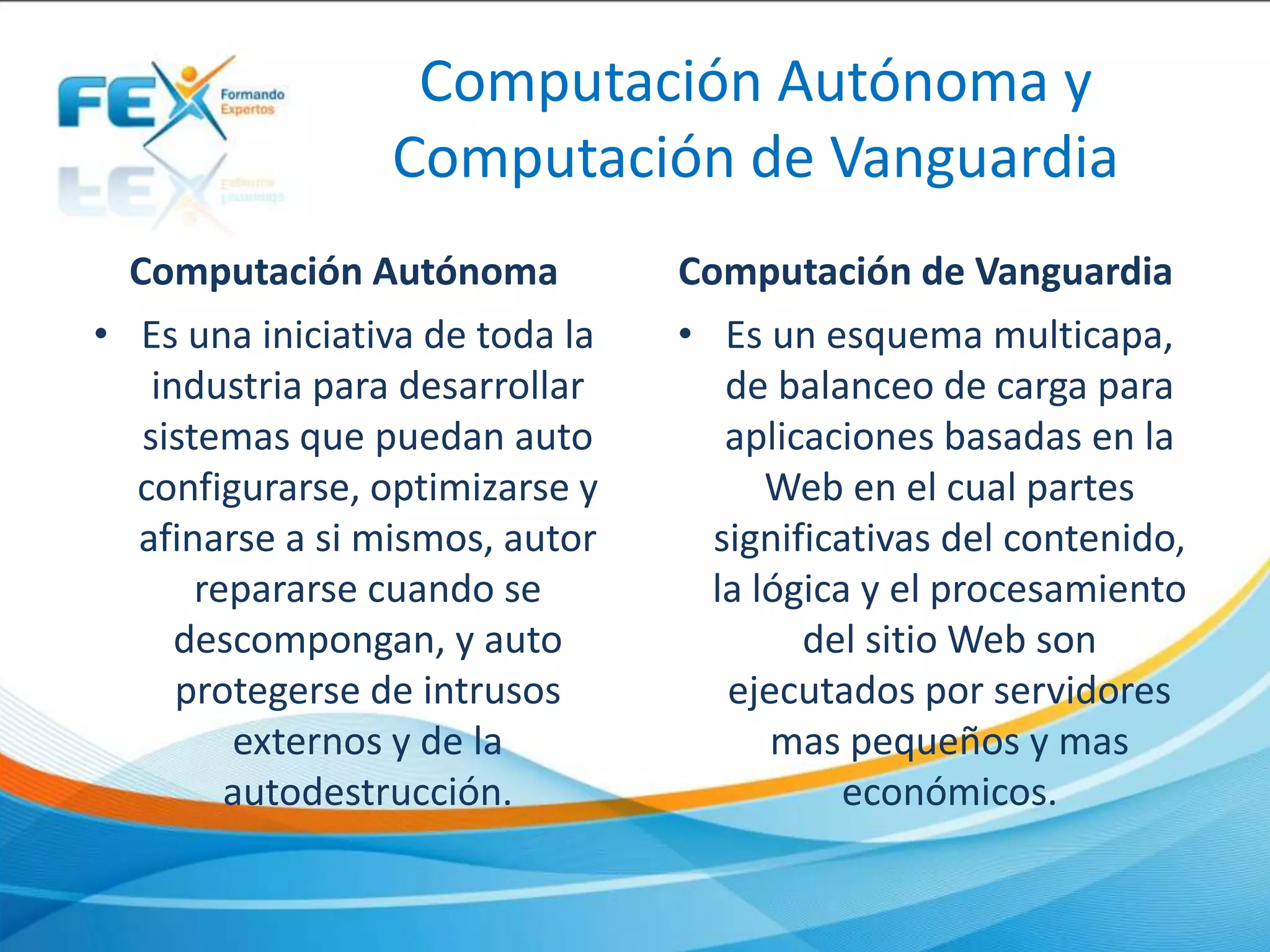Computación Autónoma y
Computación de Vanguardia
Computación Autónoma
• Es una iniciativa de toda la
industria para desarrollar
sistemas que puedan auto
configurarse, optimizarse y
afinarse a si mismos, autor
repararse cuando se
descompongan, y auto
protegerse de intrusos
externos y de la
autodestrucción.
Computación de Vanguardia
• Es un esquema multicapa,
de balanceo de carga para
aplicaciones basadas en la
Web en el cual partes
significativas del contenido,
la lógica y el procesamiento
del sitio Web son
ejecutados por servidores
mas pequeños y mas
económicos.
 