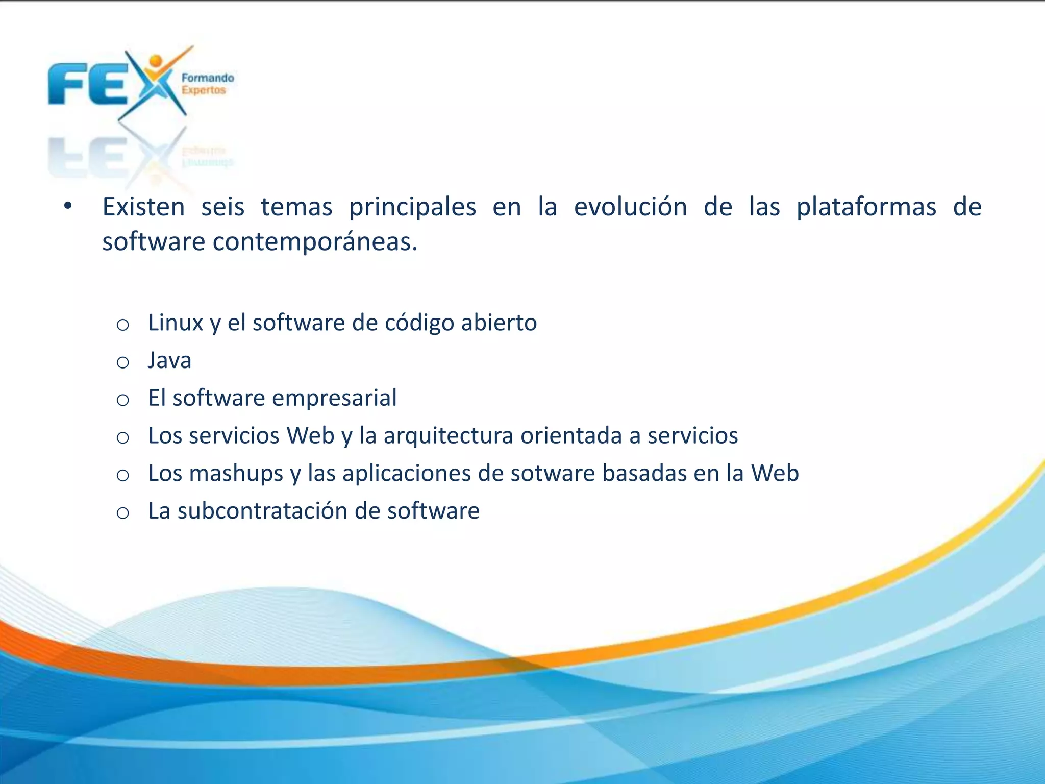• Existen seis temas principales en la evolución de las plataformas de
software contemporáneas.
o Linux y el software de código abierto
o Java
o El software empresarial
o Los servicios Web y la arquitectura orientada a servicios
o Los mashups y las aplicaciones de sotware basadas en la Web
o La subcontratación de software
 