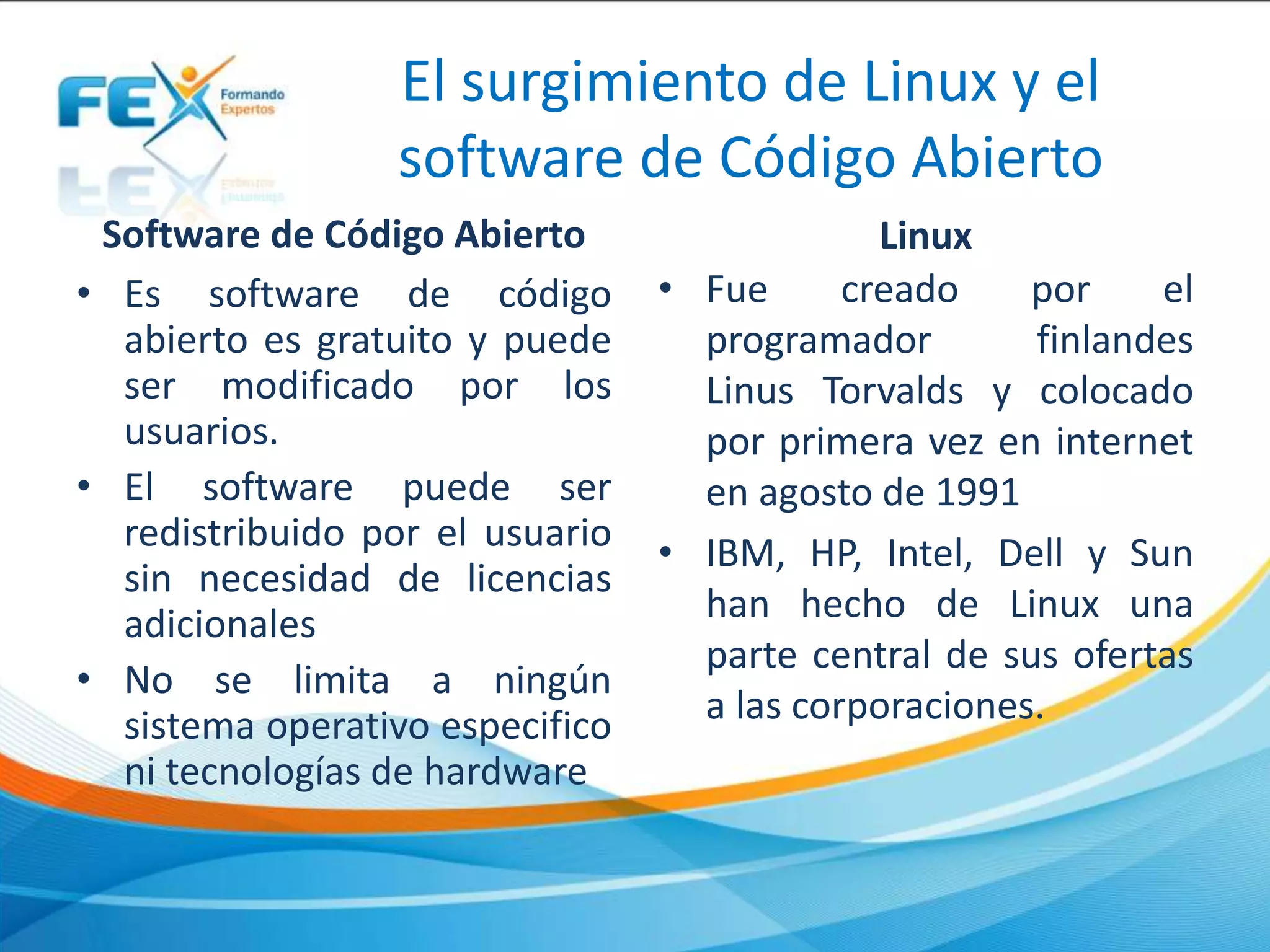 El surgimiento de Linux y el
software de Código Abierto
Software de Código Abierto
• Es software de código
abierto es gratuito y puede
ser modificado por los
usuarios.
• El software puede ser
redistribuido por el usuario
sin necesidad de licencias
adicionales
• No se limita a ningún
sistema operativo especifico
ni tecnologías de hardware
Linux
• Fue creado por el
programador finlandes
Linus Torvalds y colocado
por primera vez en internet
en agosto de 1991
• IBM, HP, Intel, Dell y Sun
han hecho de Linux una
parte central de sus ofertas
a las corporaciones.
 