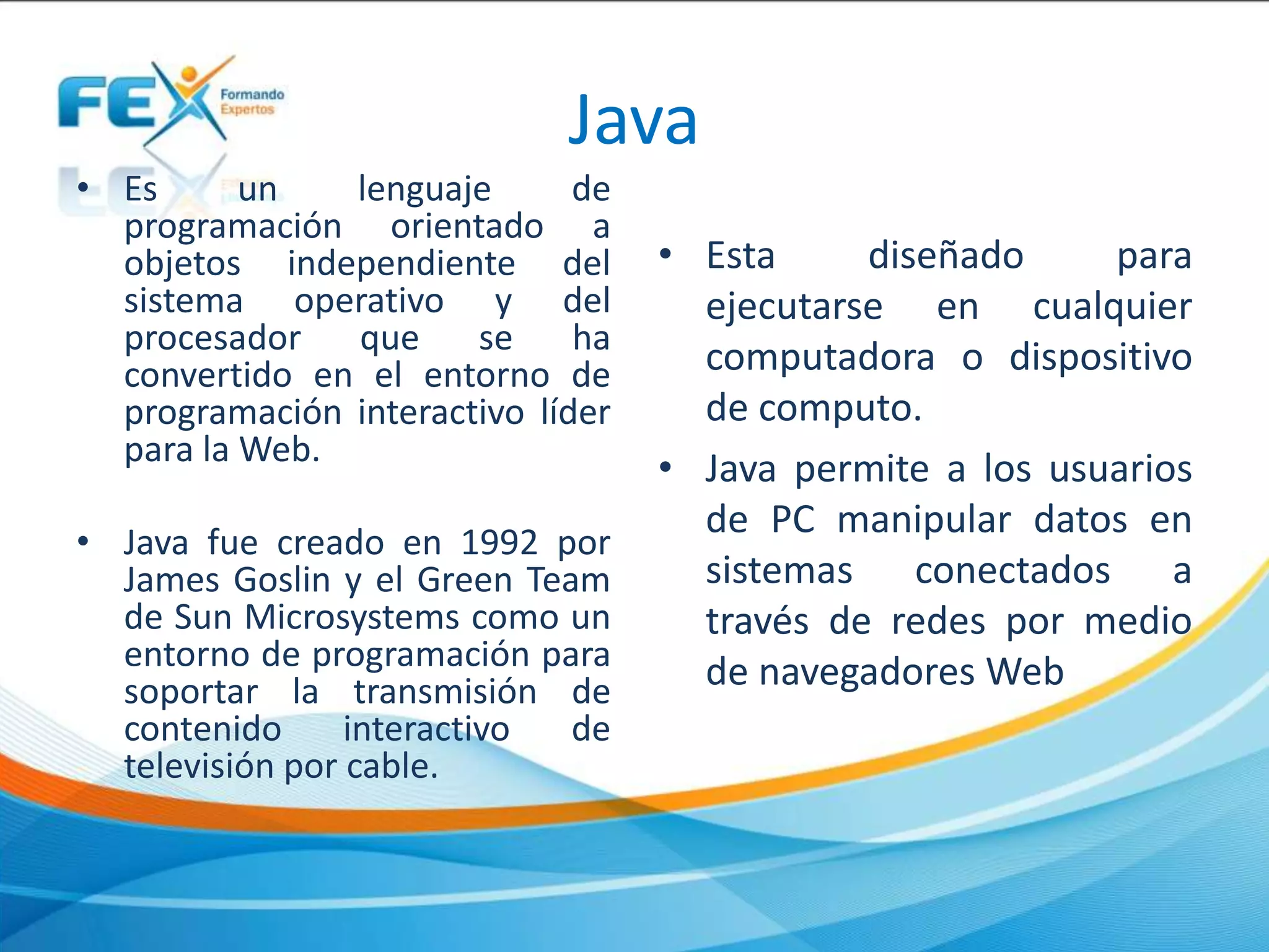 Java
• Es un lenguaje de
programación orientado a
objetos independiente del
sistema operativo y del
procesador que se ha
convertido en el entorno de
programación interactivo líder
para la Web.
• Java fue creado en 1992 por
James Goslin y el Green Team
de Sun Microsystems como un
entorno de programación para
soportar la transmisión de
contenido interactivo de
televisión por cable.
• Esta diseñado para
ejecutarse en cualquier
computadora o dispositivo
de computo.
• Java permite a los usuarios
de PC manipular datos en
sistemas conectados a
través de redes por medio
de navegadores Web
 
