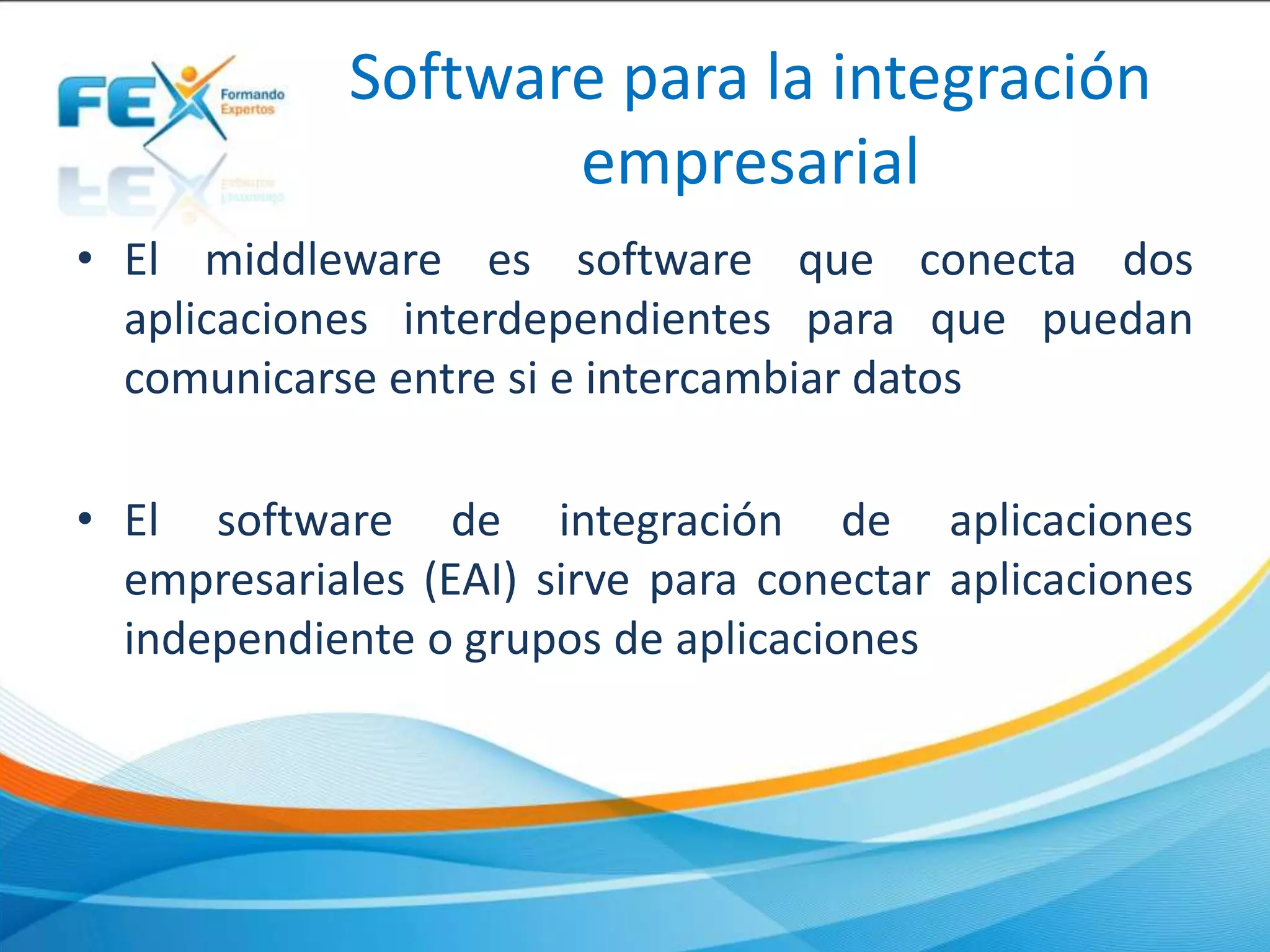 Software para la integración
empresarial
• El middleware es software que conecta dos
aplicaciones interdependientes para que puedan
comunicarse entre si e intercambiar datos
• El software de integración de aplicaciones
empresariales (EAI) sirve para conectar aplicaciones
independiente o grupos de aplicaciones
 