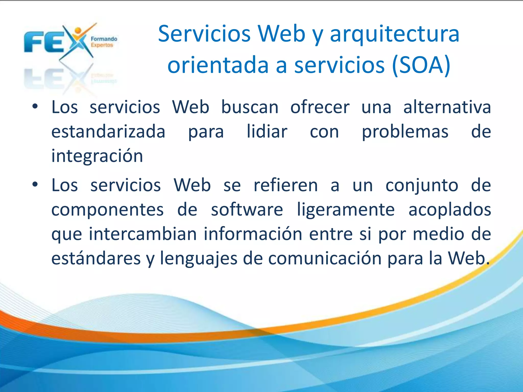Servicios Web y arquitectura
orientada a servicios (SOA)
• Los servicios Web buscan ofrecer una alternativa
estandarizada para lidiar con problemas de
integración
• Los servicios Web se refieren a un conjunto de
componentes de software ligeramente acoplados
que intercambian información entre si por medio de
estándares y lenguajes de comunicación para la Web.
 