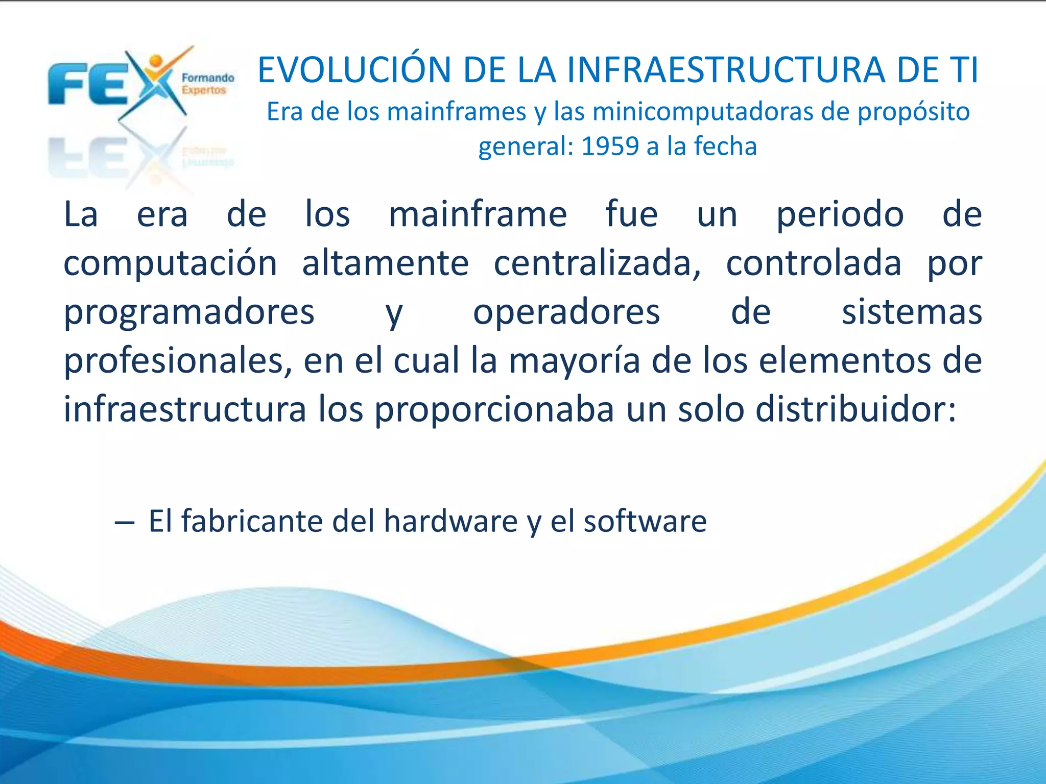EVOLUCIÓN DE LA INFRAESTRUCTURA DE TI
Era de los mainframes y las minicomputadoras de propósito
general: 1959 a la fecha
La era de los mainframe fue un periodo de
computación altamente centralizada, controlada por
programadores y operadores de sistemas
profesionales, en el cual la mayoría de los elementos de
infraestructura los proporcionaba un solo distribuidor:
– El fabricante del hardware y el software
 