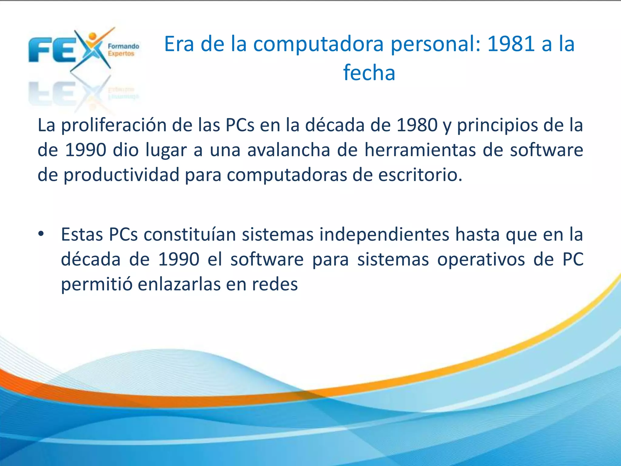 Era de la computadora personal: 1981 a la
fecha
La proliferación de las PCs en la década de 1980 y principios de la
de 1990 dio lugar a una avalancha de herramientas de software
de productividad para computadoras de escritorio.
• Estas PCs constituían sistemas independientes hasta que en la
década de 1990 el software para sistemas operativos de PC
permitió enlazarlas en redes
 