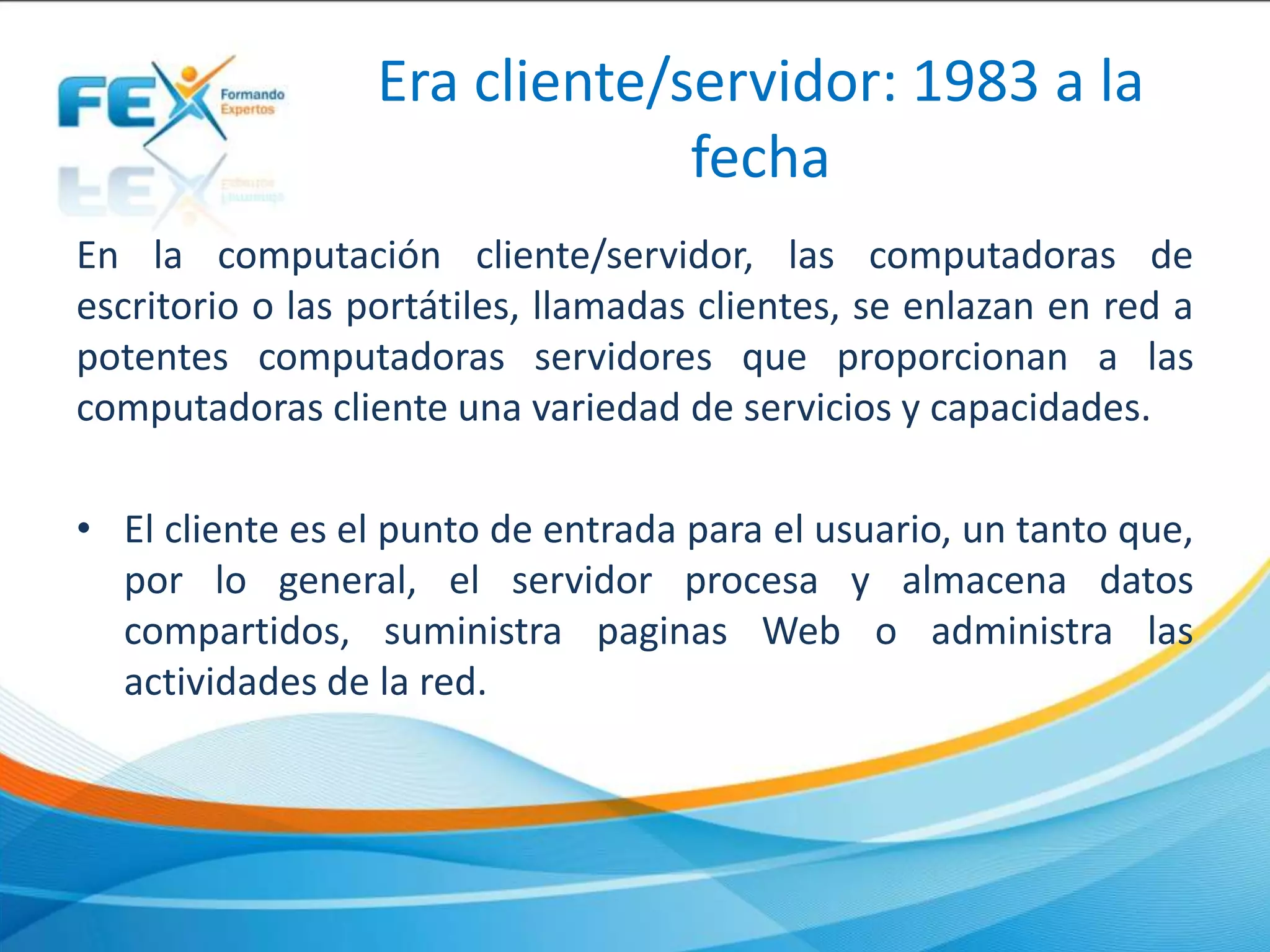 Era cliente/servidor: 1983 a la
fecha
En la computación cliente/servidor, las computadoras de
escritorio o las portátiles, llamadas clientes, se enlazan en red a
potentes computadoras servidores que proporcionan a las
computadoras cliente una variedad de servicios y capacidades.
• El cliente es el punto de entrada para el usuario, un tanto que,
por lo general, el servidor procesa y almacena datos
compartidos, suministra paginas Web o administra las
actividades de la red.
 