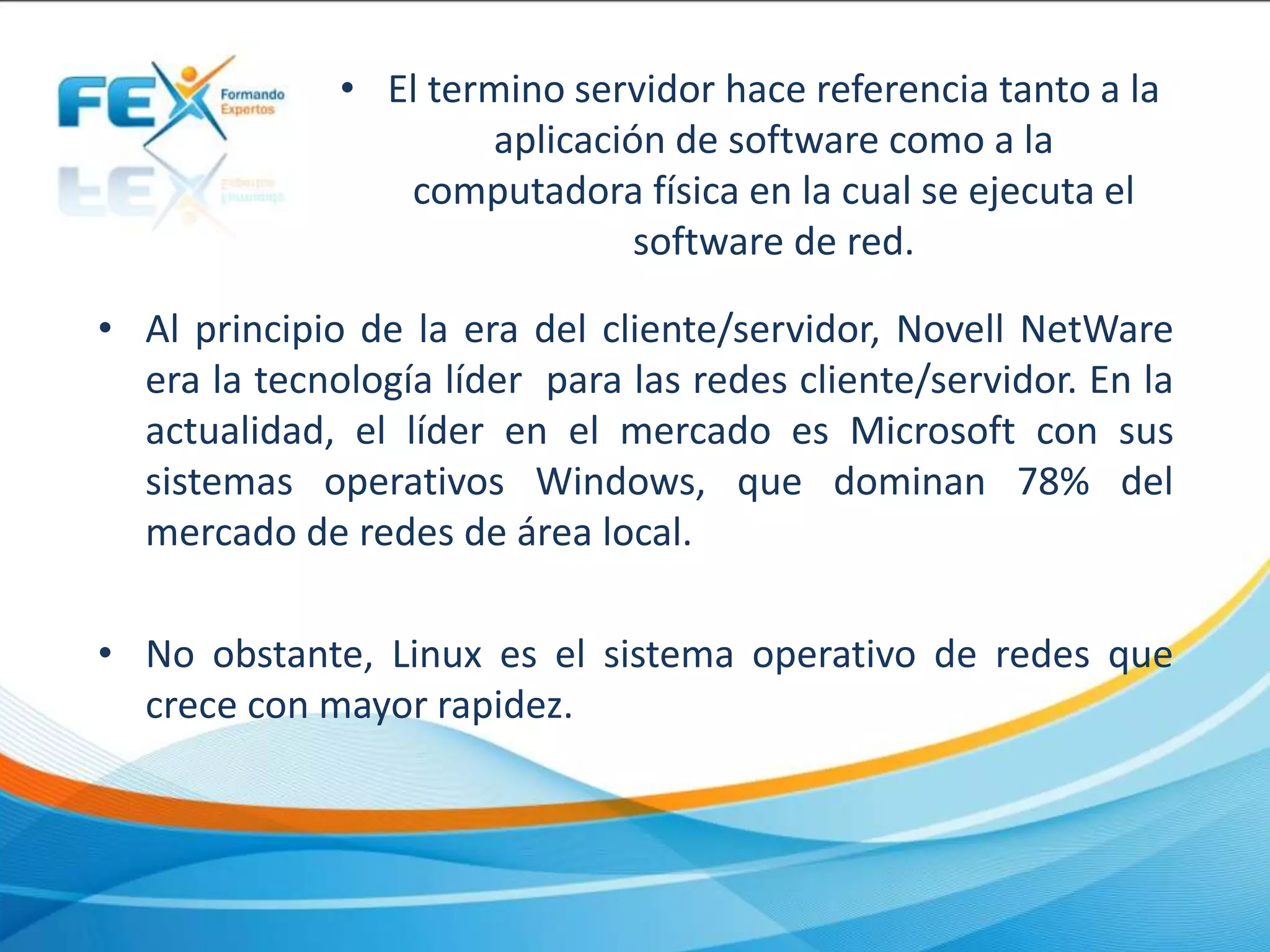 • El termino servidor hace referencia tanto a la
aplicación de software como a la
computadora física en la cual se ejecuta el
software de red.
• Al principio de la era del cliente/servidor, Novell NetWare
era la tecnología líder para las redes cliente/servidor. En la
actualidad, el líder en el mercado es Microsoft con sus
sistemas operativos Windows, que dominan 78% del
mercado de redes de área local.
• No obstante, Linux es el sistema operativo de redes que
crece con mayor rapidez.
 