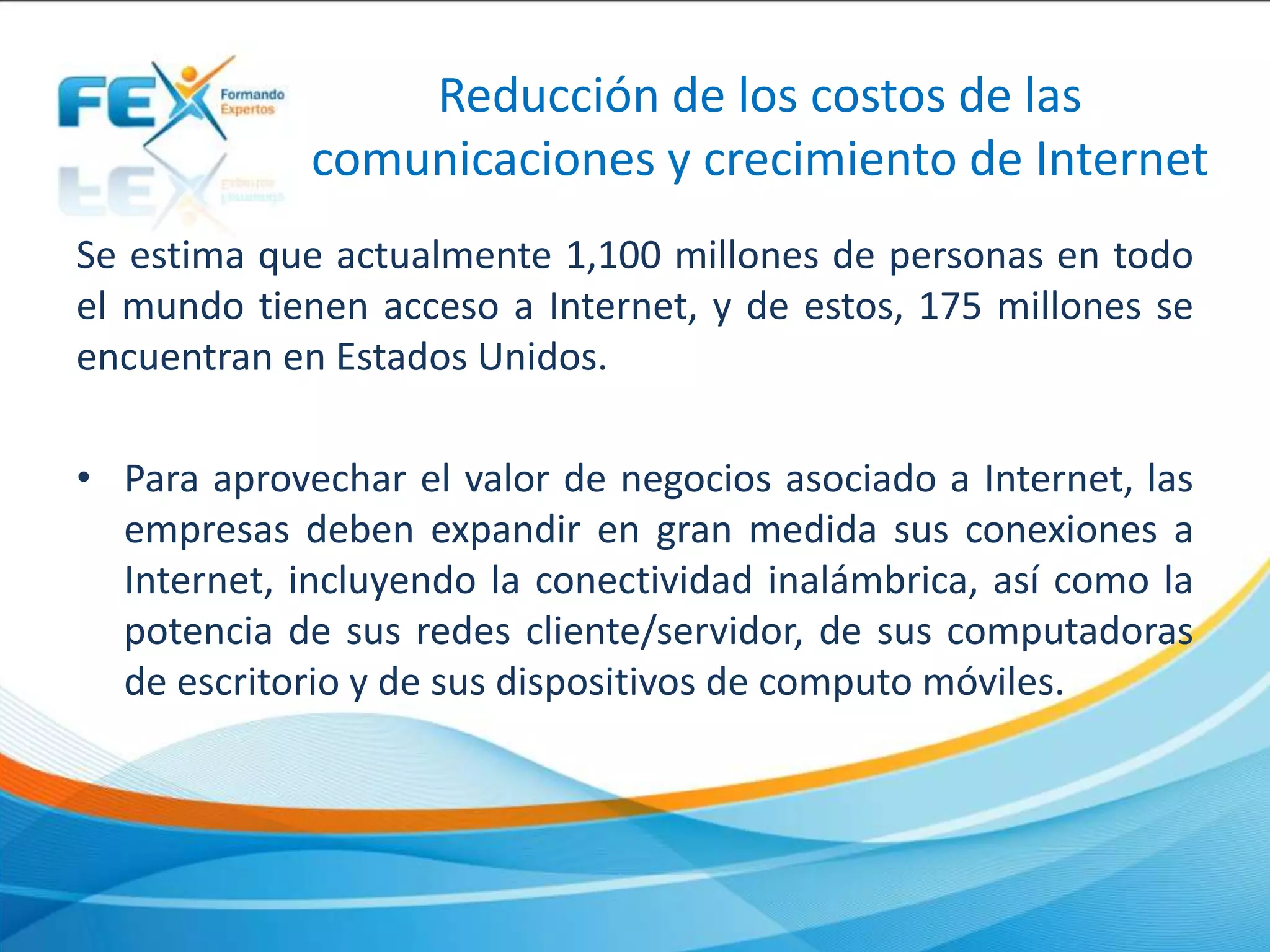 Reducción de los costos de las
comunicaciones y crecimiento de Internet
Se estima que actualmente 1,100 millones de personas en todo
el mundo tienen acceso a Internet, y de estos, 175 millones se
encuentran en Estados Unidos.
• Para aprovechar el valor de negocios asociado a Internet, las
empresas deben expandir en gran medida sus conexiones a
Internet, incluyendo la conectividad inalámbrica, así como la
potencia de sus redes cliente/servidor, de sus computadoras
de escritorio y de sus dispositivos de computo móviles.
 