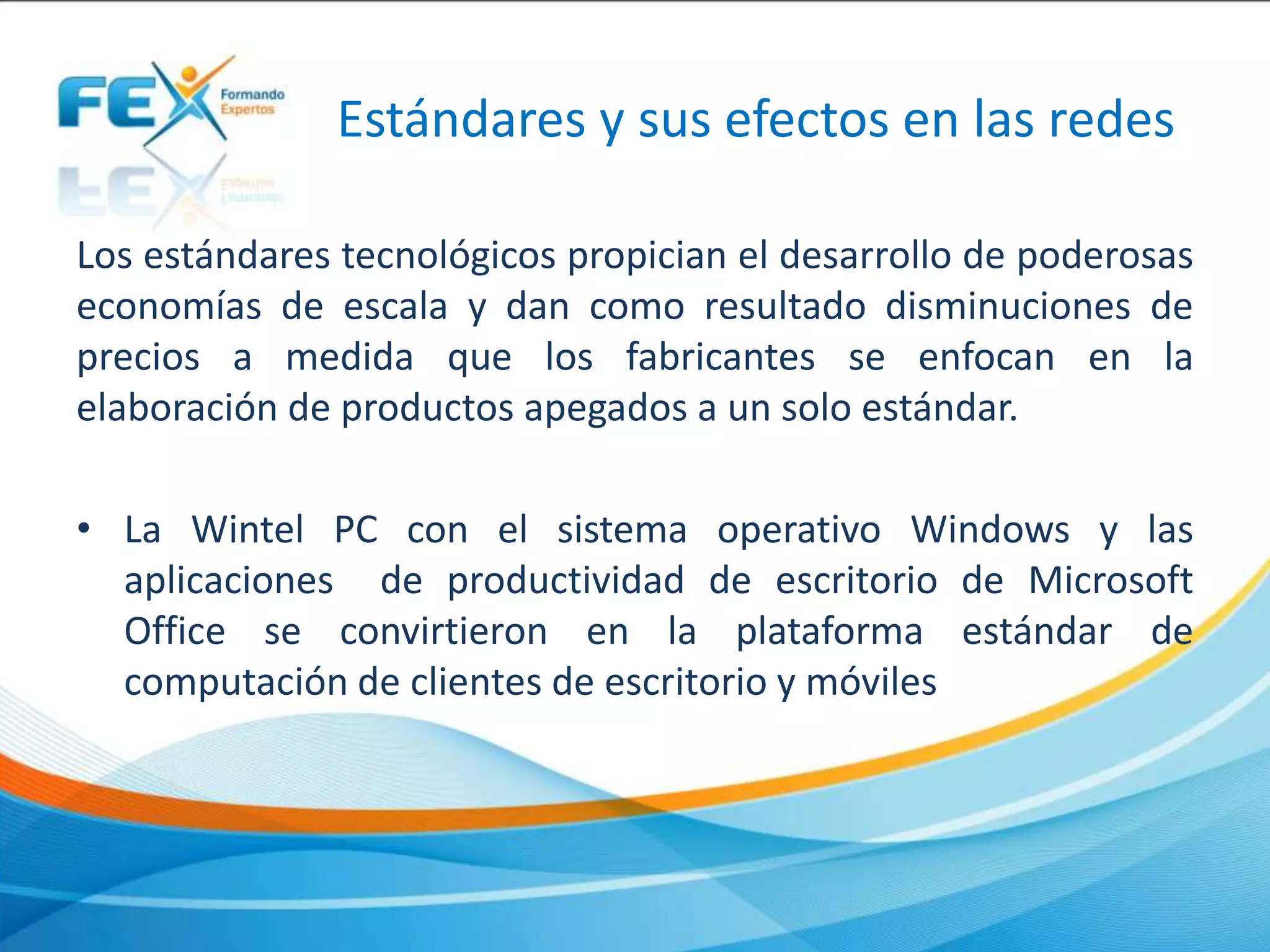 Estándares y sus efectos en las redes
Los estándares tecnológicos propician el desarrollo de poderosas
economías de escala y dan como resultado disminuciones de
precios a medida que los fabricantes se enfocan en la
elaboración de productos apegados a un solo estándar.
• La Wintel PC con el sistema operativo Windows y las
aplicaciones de productividad de escritorio de Microsoft
Office se convirtieron en la plataforma estándar de
computación de clientes de escritorio y móviles
 