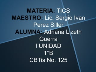 MATERIA: TICS
MAESTRO: Lic. Sergio Ivan
Perez Siller
ALUMNA: Adriana Lizeth
Guerra
I UNIDAD
1°B
CBTis No. 125
 