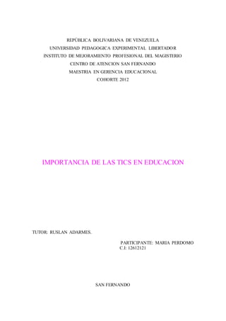REPÙBLICA BOLIVARIANA DE VENEZUELA
UNIVERSIDAD PEDAGOGICA EXPERIMENTAL LIBERTADOR
INSTITUTO DE MEJORAMIENTO PROFESIONAL DEL MAGISTERIO
CENTRO DE ATENCION SAN FERNANDO
MAESTRIA EN GERENCIA EDUCACIONAL
COHORTE 2012
IMPORTANCIA DE LAS TICS EN EDUCACION
TUTOR: RUSLAN ADARMES.
PARTICIPANTE: MARIA PERDOMO
C.I: 12612121
SAN FERNANDO
 