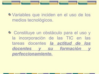 Variables que inciden en el uso de los medios tecnológicos. Constituye un obstáculo para el uso y la incorporación de las TIC en las tareas docentes  la actitud de los docentes y su formación y perfeccionamiento. 