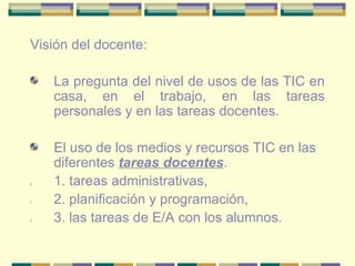 Visión del docente: La pregunta del nivel de usos de las TIC en casa, en el trabajo, en las tareas personales y en las tareas docentes. El uso de los medios y recursos TIC en las diferentes  tareas docentes .  1. tareas administrativas,  2. planificación y programación,  3. las tareas de E/A con los alumnos. 