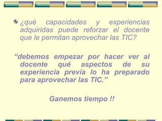 ¿qué capacidades y experiencias adquiridas puede reforzar el docente que le permitan aprovechar las TIC?   “ debemos empezar por hacer ver al docente qué aspectos de su experiencia previa lo ha preparado para aprovechar las TIC.”  Ganemos tiempo !! 