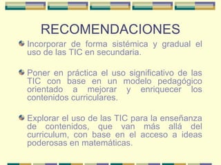 RECOMENDACIONES Incorporar de forma sistémica y gradual el uso de las TIC en secundaria. Poner en práctica el uso significativo de las TIC con base en un modelo pedagógico orientado a mejorar y enriquecer los contenidos curriculares. Explorar el uso de las TIC para la enseñanza de contenidos, que van más allá del curriculum, con base en el acceso a ideas poderosas en matemáticas. 