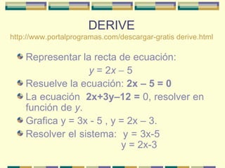 DERIVE http://www.portalprogramas.com/descargar-gratis derive.html Representar la recta de ecuación:  y  = 2 x    5  Resuelve la ecuación:  2x – 5 = 0   La ecuación  2x+3y–12 =  0, resolver en función de  y .  Grafica y = 3x - 5 , y = 2x – 3. Resolver el sistema:  y = 3x-5    y = 2x-3  