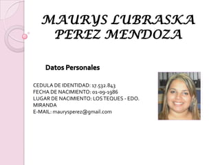 MAURYS LUBRASKA PEREZ MENDOZA Datos Personales CEDULA DE IDENTIDAD: 17.532.843 FECHA DE NACIMIENTO: 01-09-1986 LUGAR DE NACIMIENTO: LOS TEQUES - EDO. MIRANDA E-MAIL: maurysperez@gmail.com 