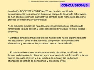 CONCLUSIONES: La relación DOCENTE / ESTUDIANTE se  ha visto modificada  sustancialmente y es así como durante el tiempo de desarrollo del proyecto se han podido evidenciar significativos cambios en la manera de abordar el proceso de enseñanza y aprendizaje:  C. Sociales = Comunicación y pensamiento creativo * El contacto directo con los escenarios de la ciudad ha modificado las formas tradicionales de obtención y procesamiento de la información a la vez que ha acercado al joven y a su familia a la cultura y las tradiciones afianzando el sentido de pertenencia y el espíritu cívico;   * El trabajo dirigido a través de tutorías ha sido una nueva experiencia para los estudiantes, pues les ha permitido comprender la importancia de sistematizar y secuenciar los procesos que van desarrollando; * Las prácticas educativas han dado mayor participación al estudiantado fomentando la auto-gestión y la responsabilidad individual frente al trabajo colectivo;  