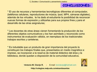 CONCLUSIONES: * El uso de recursos y herramientas tecnológicas diferentes al computador, (teléfonos celulares, reproductores de música, Ipod, MP4, cámaras digitales), además de los virtuales,  le ha dado al estudiante la posibilidad de reconocer nuevas formas de expresión y utilizarlas para sus propios fines y para el desarrollo de las otras asignaturas;  C. Sociales = Comunicación y pensamiento creativo * Es indudable que un producto de gran importancia del proyecto lo constituyen los trabajos finales que, presentados en medio magnético e impreso, se incorporan a la reserva de material didáctico del área y la biblioteca, donde quedan a disposición de la comunidad educativa. Antonio M. Clavijo R.   -  E-mail:  [email_address] http://colegios.redp.edu.co/eduardosantos * Los docentes de otras áreas vienen fomentando la producción de los diferentes objetos comunicativos y los han asimilado y reconocido como instrumentos de evaluación válidos, en reemplazo de los tradicionales trabajos escritos y carteleras. 