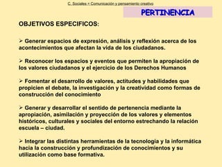 OBJETIVOS ESPECIFICOS : Generar espacios de expresión, análisis y reflexión acerca de los acontecimientos que afectan la vida de los ciudadanos. Reconocer los espacios y eventos que permiten la apropiación de los valores ciudadanos y el ejercicio de los Derechos Humanos Fomentar el desarrollo de valores, actitudes y habilidades que propicien el debate, la investigación y la creatividad como formas de construcción del conocimiento  Generar y desarrollar el sentido de pertenencia mediante la apropiación, asimilación y proyección de los valores y elementos históricos, culturales y sociales del entorno estrechando la relación escuela – ciudad. Integrar las distintas herramientas de la tecnología y la informática hacia la construcción y profundización de conocimientos y su utilización como base formativa. C. Sociales = Comunicación y pensamiento creativo PERTINENCIA 