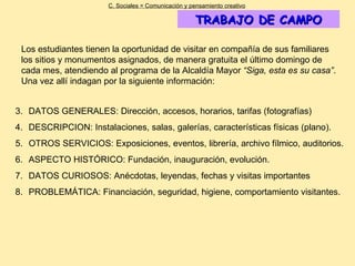 TRABAJO DE CAMPO DATOS GENERALES: Dirección, accesos, horarios, tarifas (fotografías) DESCRIPCION: Instalaciones, salas, galerías, características físicas (plano). OTROS SERVICIOS: Exposiciones, eventos, librería, archivo fílmico, auditorios. ASPECTO HISTÓRICO: Fundación, inauguración, evolución. DATOS CURIOSOS: Anécdotas, leyendas, fechas y visitas importantes PROBLEMÁTICA: Financiación, seguridad, higiene, comportamiento visitantes. C. Sociales = Comunicación y pensamiento creativo Los estudiantes tienen la oportunidad de visitar en compañía de sus familiares los sitios y monumentos asignados, de manera gratuita el último domingo de cada mes, atendiendo al programa de la Alcaldía Mayor  “Siga, esta es su casa” . Una vez allí indagan por la siguiente información: 