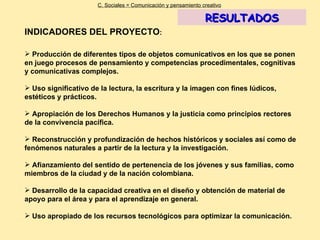 INDICADORES DEL PROYECTO : Producción de diferentes tipos de objetos comunicativos en los que se ponen en juego procesos de pensamiento y competencias procedimentales, cognitivas y comunicativas complejos. Uso significativo de la lectura, la escritura y la imagen con fines lúdicos, estéticos y prácticos. Apropiación de los Derechos Humanos y la justicia como principios rectores de la convivencia pacífica. Reconstrucción y profundización de hechos históricos y sociales así como de fenómenos naturales a partir de la lectura y la investigación. Afianzamiento del sentido de pertenencia de los jóvenes y sus familias, como miembros de la ciudad y de la nación colombiana. Desarrollo de la capacidad creativa en el diseño y obtención de material de apoyo para el área y para el aprendizaje en general. Uso apropiado de los recursos tecnológicos para optimizar la comunicación.   C. Sociales = Comunicación y pensamiento creativo RESULTADOS 