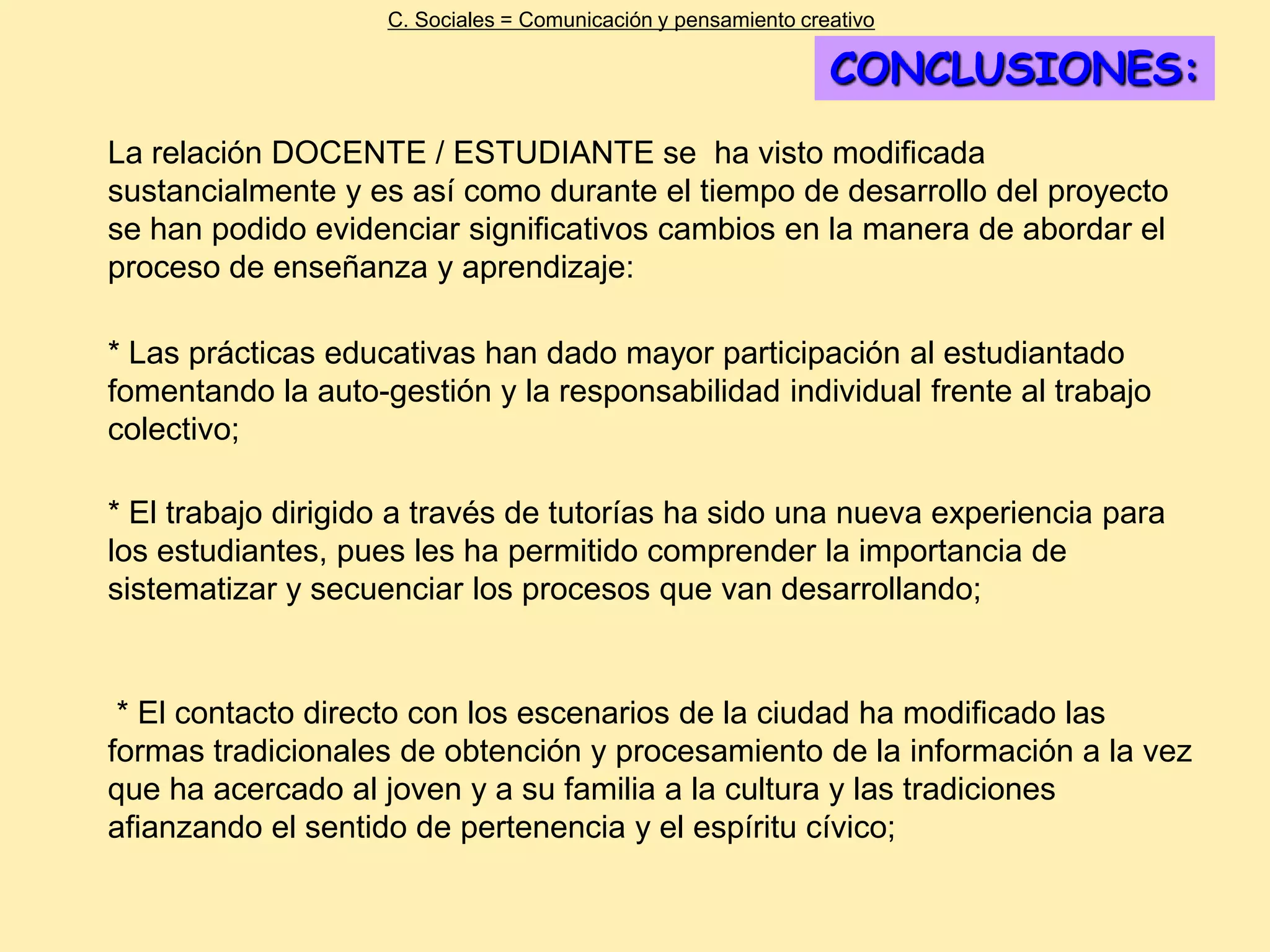 C. Sociales = Comunicación y pensamiento creativo

                                                                CONCLUSIONES:
La relación DOCENTE / ESTUDIANTE se ha visto modificada
sustancialmente y es así como durante el tiempo de desarrollo del proyecto
se han podido evidenciar significativos cambios en la manera de abordar el
proceso de enseñanza y aprendizaje:

* Las prácticas educativas han dado mayor participación al estudiantado
fomentando la auto-gestión y la responsabilidad individual frente al trabajo
colectivo;

* El trabajo dirigido a través de tutorías ha sido una nueva experiencia para
los estudiantes, pues les ha permitido comprender la importancia de
sistematizar y secuenciar los procesos que van desarrollando;


 * El contacto directo con los escenarios de la ciudad ha modificado las
formas tradicionales de obtención y procesamiento de la información a la vez
que ha acercado al joven y a su familia a la cultura y las tradiciones
afianzando el sentido de pertenencia y el espíritu cívico;
 