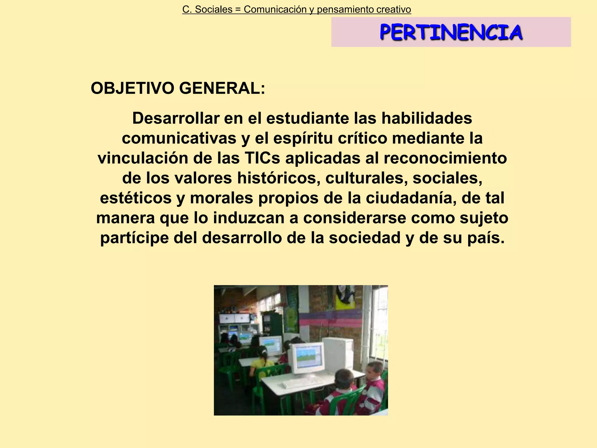 C. Sociales = Comunicación y pensamiento creativo

                                                     PERTINENCIA

OBJETIVO GENERAL:
    Desarrollar en el estudiante las habilidades
   comunicativas y el espíritu crítico mediante la
vinculación de las TICs aplicadas al reconocimiento
   de los valores históricos, culturales, sociales,
estéticos y morales propios de la ciudadanía, de tal
manera que lo induzcan a considerarse como sujeto
partícipe del desarrollo de la sociedad y de su país.
 