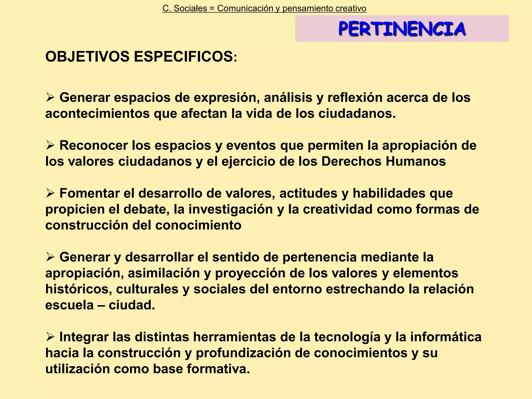 C. Sociales = Comunicación y pensamiento creativo

                                                             PERTINENCIA
OBJETIVOS ESPECIFICOS:

 Generar espacios de expresión, análisis y reflexión acerca de los
acontecimientos que afectan la vida de los ciudadanos.

 Reconocer los espacios y eventos que permiten la apropiación de
los valores ciudadanos y el ejercicio de los Derechos Humanos

 Fomentar el desarrollo de valores, actitudes y habilidades que
propicien el debate, la investigación y la creatividad como formas de
construcción del conocimiento

 Generar y desarrollar el sentido de pertenencia mediante la
apropiación, asimilación y proyección de los valores y elementos
históricos, culturales y sociales del entorno estrechando la relación
escuela – ciudad.

 Integrar las distintas herramientas de la tecnología y la informática
hacia la construcción y profundización de conocimientos y su
utilización como base formativa.
 