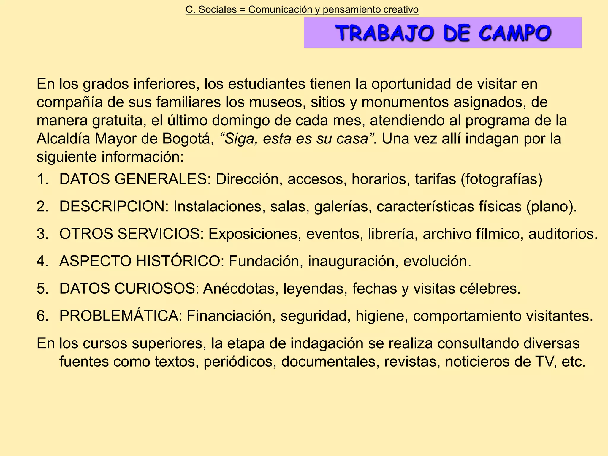 C. Sociales = Comunicación y pensamiento creativo

                                                     TRABAJO DE CAMPO

En los grados inferiores, los estudiantes tienen la oportunidad de visitar en
compañía de sus familiares los museos, sitios y monumentos asignados, de
manera gratuita, el último domingo de cada mes, atendiendo al programa de la
Alcaldía Mayor de Bogotá, “Siga, esta es su casa”. Una vez allí indagan por la
siguiente información:
1. DATOS GENERALES: Dirección, accesos, horarios, tarifas (fotografías)
2. DESCRIPCION: Instalaciones, salas, galerías, características físicas (plano).
3. OTROS SERVICIOS: Exposiciones, eventos, librería, archivo fílmico, auditorios.
4. ASPECTO HISTÓRICO: Fundación, inauguración, evolución.
5. DATOS CURIOSOS: Anécdotas, leyendas, fechas y visitas célebres.
6. PROBLEMÁTICA: Financiación, seguridad, higiene, comportamiento visitantes.
En los cursos superiores, la etapa de indagación se realiza consultando diversas
   fuentes como textos, periódicos, documentales, revistas, noticieros de TV, etc.
 