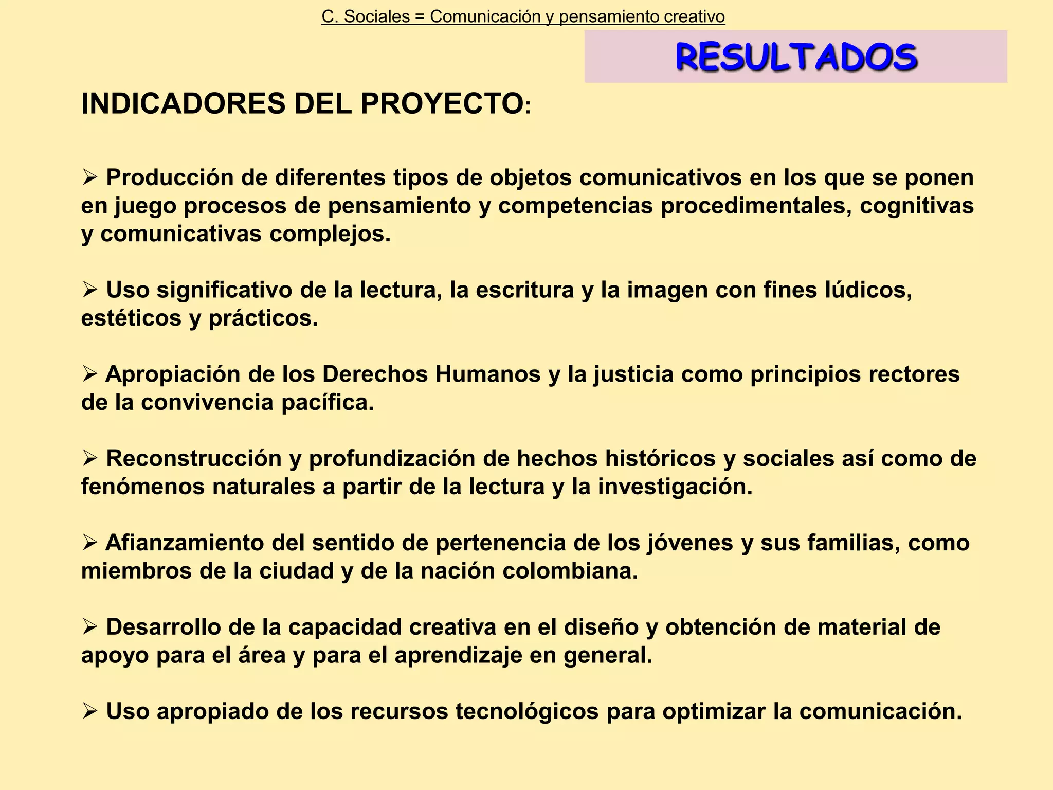 C. Sociales = Comunicación y pensamiento creativo

                                                                RESULTADOS
INDICADORES DEL PROYECTO:

 Producción de diferentes tipos de objetos comunicativos en los que se ponen
en juego procesos de pensamiento y competencias procedimentales, cognitivas
y comunicativas complejos.

 Uso significativo de la lectura, la escritura y la imagen con fines lúdicos,
estéticos y prácticos.

 Apropiación de los Derechos Humanos y la justicia como principios rectores
de la convivencia pacífica.

 Reconstrucción y profundización de hechos históricos y sociales así como de
fenómenos naturales a partir de la lectura y la investigación.

 Afianzamiento del sentido de pertenencia de los jóvenes y sus familias, como
miembros de la ciudad y de la nación colombiana.

 Desarrollo de la capacidad creativa en el diseño y obtención de material de
apoyo para el área y para el aprendizaje en general.

 Uso apropiado de los recursos tecnológicos para optimizar la comunicación.
 