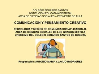 COLEGIO EDUARDO SANTOS
         INSTITUCION EDUCATIVA DISTRITAL
  AREA DE CIENCIAS SOCIALES – PROYECTO DE AULA

COMUNICACIÓN Y PENSAMIENTO CREATIVO
TECNOLOGIA Y MEDIOS DE COMUNICACIÓN APLICADOS AL
 AREA DE CIENCIAS SOCIALES DE LOS GRADOS SEXTO A
 UNDÉCIMO DEL COLEGIO EDUARDO SANTOS DE BOGOTA




  Responsable: ANTONIO MARIA CLAVIJO RODRIGUEZ
 