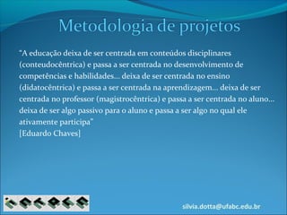 silvia.dotta@ufabc.edu.br
“A educação deixa de ser centrada em conteúdos disciplinares
(conteudocêntrica) e passa a ser centrada no desenvolvimento de
competências e habilidades... deixa de ser centrada no ensino
(didatocêntrica) e passa a ser centrada na aprendizagem... deixa de ser
centrada no professor (magistrocêntrica) e passa a ser centrada no aluno...
deixa de ser algo passivo para o aluno e passa a ser algo no qual ele
ativamente participa”
[Eduardo Chaves]
 