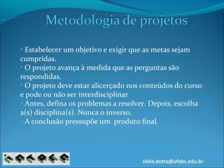 silvia.dotta@ufabc.edu.br
• Estabelecer um objetivo e exigir que as metas sejam
cumpridas.
• O projeto avança à medida que as perguntas são
respondidas.
• O projeto deve estar alicerçado nos conteúdos do curso
e pode ou não ser interdisciplinar
• Antes, defina os problemas a resolver. Depois, escolha
a(s) disciplina(s). Nunca o inverso.
• A conclusão pressupõe um produto final.
 