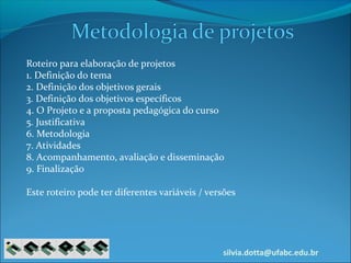 silvia.dotta@ufabc.edu.br
Roteiro para elaboração de projetos
1. Definição do tema
2. Definição dos objetivos gerais
3. Definição dos objetivos específicos
4. O Projeto e a proposta pedagógica do curso
5. Justificativa
6. Metodologia
7. Atividades
8. Acompanhamento, avaliação e disseminação
9. Finalização
Este roteiro pode ter diferentes variáveis / versões
 