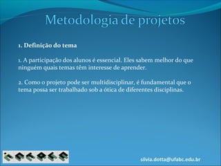 silvia.dotta@ufabc.edu.br
1. Definição do tema
1. A participação dos alunos é essencial. Eles sabem melhor do que
ninguém quais temas têm interesse de aprender.
2. Como o projeto pode ser multidisciplinar, é fundamental que o
tema possa ser trabalhado sob a ótica de diferentes disciplinas.
 