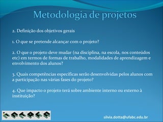 silvia.dotta@ufabc.edu.br
2. Definição dos objetivos gerais
1. O que se pretende alcançar com o projeto?
2. O que o projeto deve mudar (na disciplina, na escola, nos conteúdos
etc) em termos de formas de trabalho, modalidades de aprendizagem e
envolvimento dos alunos?
3. Quais competências específicas serão desenvolvidas pelos alunos com
a participação nas várias fases do projeto?
4. Que impacto o projeto terá sobre ambiente interno ou externo à
instituição?
 