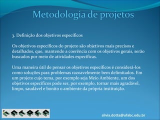 silvia.dotta@ufabc.edu.br
3. Definição dos objetivos específicos
Os objetivos específicos do projeto são objetivos mais precisos e
detalhados, que, mantendo a coerência com os objetivos gerais, serão
buscados por meio de atividades específicas.
Uma maneira útil de pensar os objetivos específicos é considerá-los
como soluções para problemas razoavelmente bem delimitados. Em
um projeto cujo tema, por exemplo seja Meio Ambiente, um dos
objetivos específicos pode ser, por exemplo, tornar mais agradável,
limpo, saudável e bonito o ambiente da própria instituição.
 