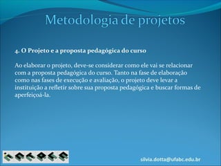 silvia.dotta@ufabc.edu.br
4. O Projeto e a proposta pedagógica do curso
Ao elaborar o projeto, deve-se considerar como ele vai se relacionar
com a proposta pedagógica do curso. Tanto na fase de elaboração
como nas fases de execução e avaliação, o projeto deve levar a
instituição a refletir sobre sua proposta pedagógica e buscar formas de
aperfeiçoá-la.
 