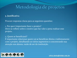 silvia.dotta@ufabc.edu.br
5. Justificativa
Procure respostas claras para as seguintes questões:
1. Por que é importante fazer o projeto?
Deve-se refletir sobre o motivo que faz valer a pena realizar esse
projeto.
2. Quem se beneficiará?
É importante relacionar quem vai se beneficiar direta e indiretamente
com o projeto, detalhando os vários segmentos e concentrando sua
atenção nos alunos, razão de ser da instituição.
 