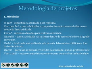 silvia.dotta@ufabc.edu.br
7. Atividades
O quê? – especifique a atividade a ser realizada.
Com que fim? – que habilidades e competências serão desenvolvidas com a
execução desta atividade.
Como? – métodos adotados para realizar a atividade.
Quando? – como a atividade vai se situar dentro do semestre letivo e da grade
curricular.
Onde? – local onde será realizada: sala de aula, laboratórios, biblioteca, fora
da instituição etc.
Quem? – quem são as pessoas envolvidas na atividade: alunos, professores etc.
Com o quê? – recursos materiais necessários para desenvolver cada atividade.
 