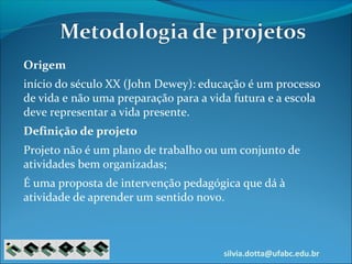 silvia.dotta@ufabc.edu.br
Origem
início do século XX (John Dewey): educação é um processo
de vida e não uma preparação para a vida futura e a escola
deve representar a vida presente.
Definição de projeto
Projeto não é um plano de trabalho ou um conjunto de
atividades bem organizadas;
É uma proposta de intervenção pedagógica que dá à
atividade de aprender um sentido novo.
 