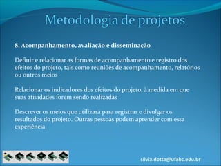 silvia.dotta@ufabc.edu.br
8. Acompanhamento, avaliação e disseminação
Definir e relacionar as formas de acompanhamento e registro dos
efeitos do projeto, tais como reuniões de acompanhamento, relatórios
ou outros meios
Relacionar os indicadores dos efeitos do projeto, à medida em que
suas atividades forem sendo realizadas
Descrever os meios que utilizará para registrar e divulgar os
resultados do projeto. Outras pessoas podem aprender com essa
experiência
 