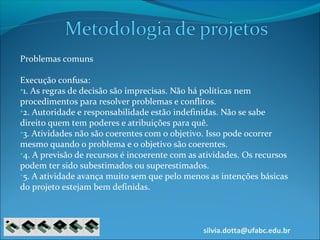 silvia.dotta@ufabc.edu.br
Problemas comuns
Execução confusa:
•1. As regras de decisão são imprecisas. Não há políticas nem
procedimentos para resolver problemas e conflitos.
•2. Autoridade e responsabilidade estão indefinidas. Não se sabe
direito quem tem poderes e atribuições para quê.
•3. Atividades não são coerentes com o objetivo. Isso pode ocorrer
mesmo quando o problema e o objetivo são coerentes.
•4. A previsão de recursos é incoerente com as atividades. Os recursos
podem ter sido subestimados ou superestimados.
•5. A atividade avança muito sem que pelo menos as intenções básicas
do projeto estejam bem definidas.
 