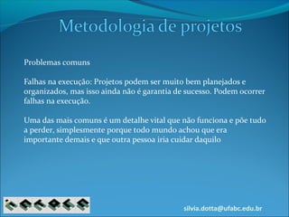 silvia.dotta@ufabc.edu.br
Problemas comuns
Falhas na execução: Projetos podem ser muito bem planejados e
organizados, mas isso ainda não é garantia de sucesso. Podem ocorrer
falhas na execução.
Uma das mais comuns é um detalhe vital que não funciona e põe tudo
a perder, simplesmente porque todo mundo achou que era
importante demais e que outra pessoa iria cuidar daquilo
 