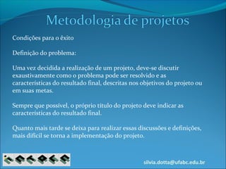 silvia.dotta@ufabc.edu.br
Condições para o êxito
Definição do problema:
Uma vez decidida a realização de um projeto, deve-se discutir
exaustivamente como o problema pode ser resolvido e as
características do resultado final, descritas nos objetivos do projeto ou
em suas metas.
Sempre que possível, o próprio título do projeto deve indicar as
características do resultado final.
Quanto mais tarde se deixa para realizar essas discussões e definições,
mais difícil se torna a implementação do projeto.
 
