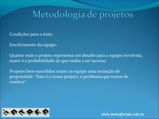 silvia.dotta@ufabc.edu.br
Condições para o êxito
Envolvimento da equipe:
Quanto mais o projeto representa um desafio para a equipe envolvida,
maior é a probabilidade de que venha a ter sucesso.
Projetos bem-sucedidos criam na equipe uma sensação de
propriedade: “Este é o nosso projeto, o problema que temos de
resolver”.
 