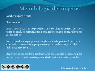 silvia.dotta@ufabc.edu.br
Condições para o êxito
Planejamento.
Criar um cronograma de providências e resultados bem elaborado, a
partir do qual, os participantes possam controlar o bom andamento
dos trabalhos.
Prever problemas que possam surgir em sua implantação e, com a
antecedência necessária, preparar-se para resolvê-los, caso eles
realmente aconteçam.
Eleger um coordenador é também uma providência necessária para
que um projeto seja bem implementado e atinja a meta definida.
 
