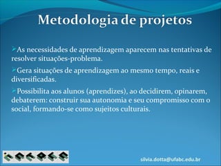 silvia.dotta@ufabc.edu.br
As necessidades de aprendizagem aparecem nas tentativas de
resolver situações-problema.
Gera situações de aprendizagem ao mesmo tempo, reais e
diversificadas.
Possibilita aos alunos (aprendizes), ao decidirem, opinarem,
debaterem: construir sua autonomia e seu compromisso com o
social, formando-se como sujeitos culturais.
 