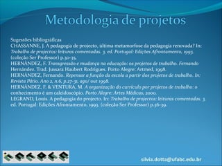 silvia.dotta@ufabc.edu.br
Sugestões bibliográficas
CHASSANNE, J. A pedagogia de projecto, última metamorfose da pedagogia renovada? In:
Trabalho de projectos: leituras comentadas. 3. ed. Portugal: Edições Afrontamento, 1993.
(coleção Ser Professor) p.30-35.
HERNÀNDEZ, F. Transgressão e mudança na educação: os projetos de trabalho. Fernando
Hernández. Trad. Jussara Haubert Rodrigues. Porto Alegre: Artmed, 1998.
HERNÁNDEZ, Fernando. Repensar a função da escola a partir dos projetos de trabalho. In:
Revista Pátio. Ano 2, n.6, p.27-31, ago/ out 1998.
HERNÁNDEZ, F. & VENTURA, M. A organização do currículo por projetos de trabalho: o
conhecimento é um caleidoscópio. Porto Alegre: Artes Médicas, 2000.
LEGRAND, Louis. A pedagogia do projecto. In: Trabalho de projectos: leituras comentadas. 3.
ed. Portugal: Edições Afrontamento, 1993. (coleção Ser Professor) p.36-39.
 