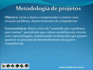 silvia.dotta@ufabc.edu.br
Objetivo: Levar o aluno a compreender e resolver uma
situação-problema, desenvolvimento de competências
Características: Retira o foco do “conteúdo que o professor
quer ensinar”, permitindo que o aluno estabeleça um vínculo
com a aprendizagem, minimizando os obstáculos que possam
aparecer no processo de desenvolvimento das quatro
competências.
 